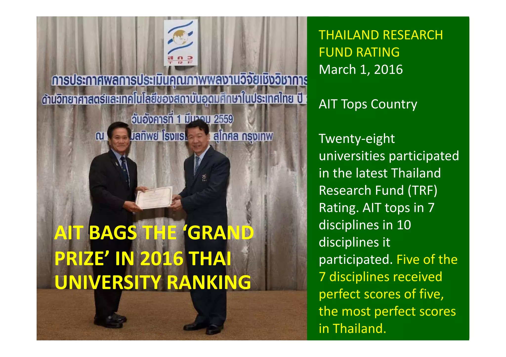 THAILAND RESEARCH 
FUND RATING 
March 1, 2016
AIT Tops Country
Twenty‐eight 
universities participated 
in the latest Thailand 
Research Fund (TRF) 
Rating. AIT tops in 7 
disciplines in 10  
disciplines it 
participated. Five of the 
7 disciplines received 
perfect scores of five, 
the most perfect scores 
in Thailand.
AIT BAGS THE ‘GRAND 
PRIZE’ IN 2016 THAI 
UNIVERSITY RANKING 
 
