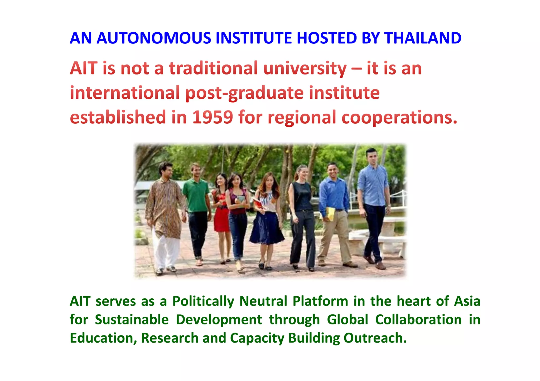 AIT serves as a Politically Neutral Platform in the heart of Asia
for Sustainable Development through Global Collaboration in
Education, Research and Capacity Building Outreach.
AN AUTONOMOUS INSTITUTE HOSTED BY THAILAND
 