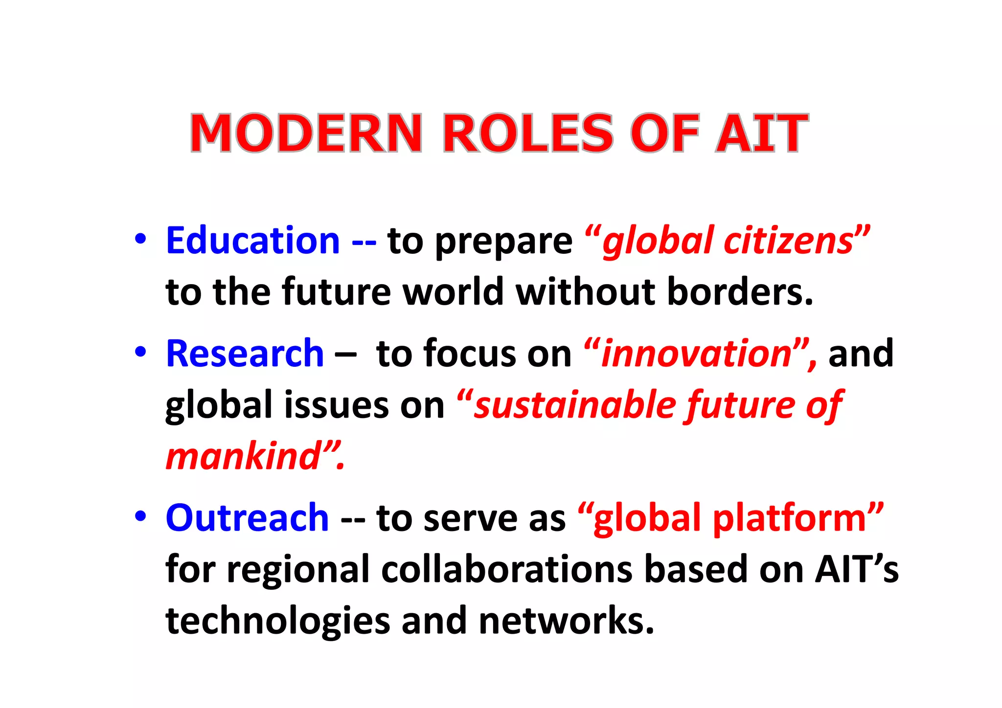 • Education ‐‐ to prepare “global citizens” 
to the future world without borders.
• Research – to focus on “innovation”, and 
global issues on “sustainable future of 
mankind”.
• Outreach ‐‐ to serve as “global platform” 
for regional collaborations based on AIT’s 
technologies and networks.
 
