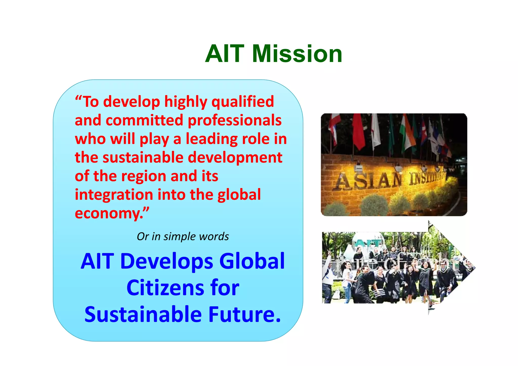 AIT Mission
“To develop highly qualified 
and committed professionals 
who will play a leading role in 
the sustainable development 
of the region and its 
integration into the global 
economy.”
Or in simple words
AIT Develops Global 
Citizens for 
Sustainable Future.
 