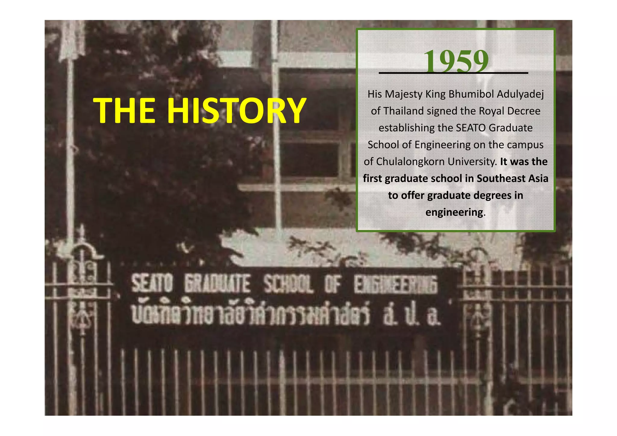 1959
His Majesty King Bhumibol Adulyadej
of Thailand signed the Royal Decree 
establishing the SEATO Graduate 
School of Engineering on the campus 
of Chulalongkorn University. It was the 
first graduate school in Southeast Asia 
to offer graduate degrees in 
engineering.
THE HISTORY
 
