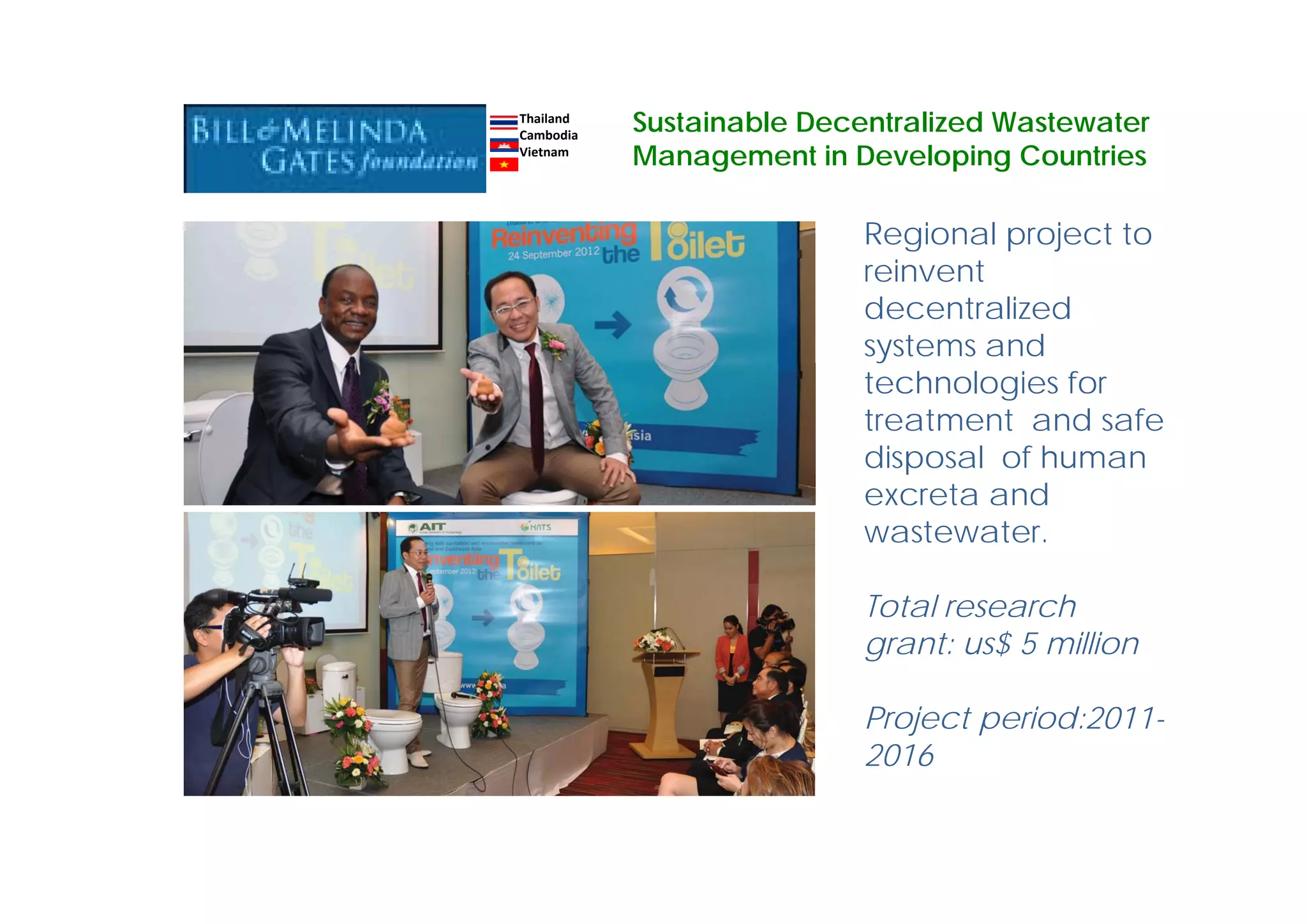 Regional project to
reinvent
decentralized
systems and
technologies for
treatment and safe
disposal of human
excreta and
wastewater.
Total research
grant: us$ 5 million
Project period:2011-
2016
Thailand
Cambodia
Vietnam
Sustainable Decentralized Wastewater
Management in Developing Countries
 