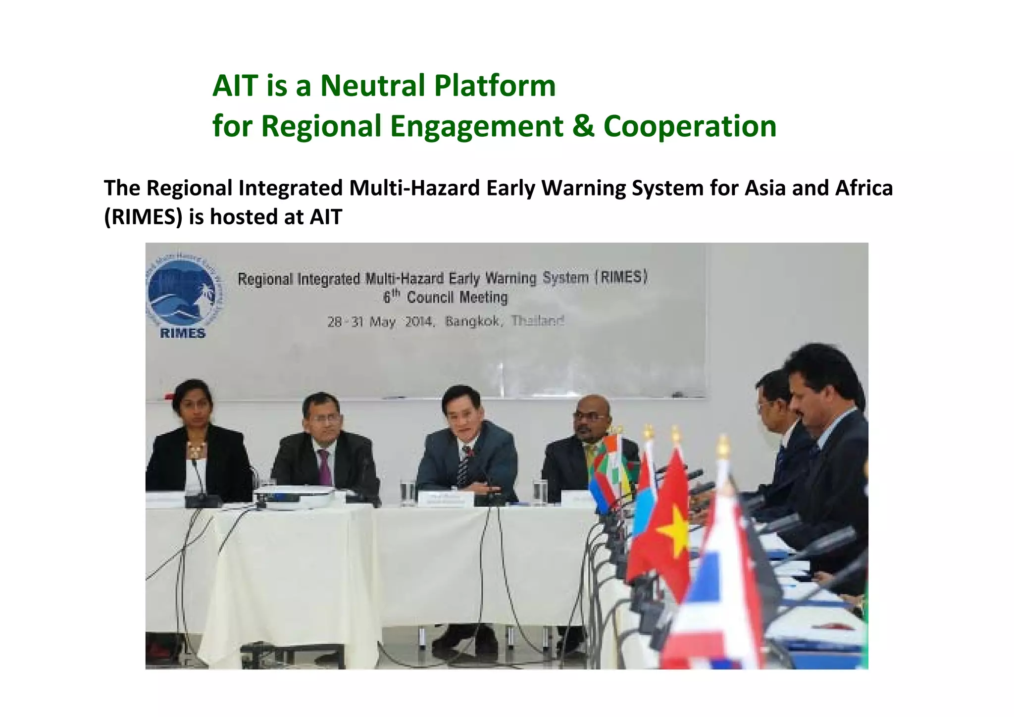 AIT is a Neutral Platform 
for Regional Engagement & Cooperation 
The Regional Integrated Multi‐Hazard Early Warning System for Asia and Africa 
(RIMES) is hosted at AIT
 