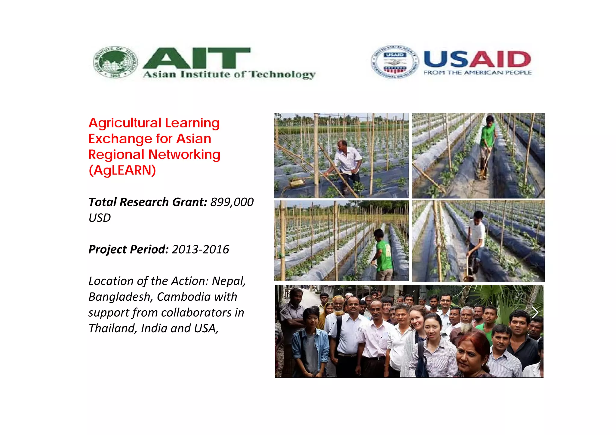 Agricultural Learning
Exchange for Asian
Regional Networking
(AgLEARN)
Total Research Grant: 899,000 
USD
Project Period: 2013‐2016
Location of the Action: Nepal, 
Bangladesh, Cambodia with 
support from collaborators in 
Thailand, India and USA, 
 