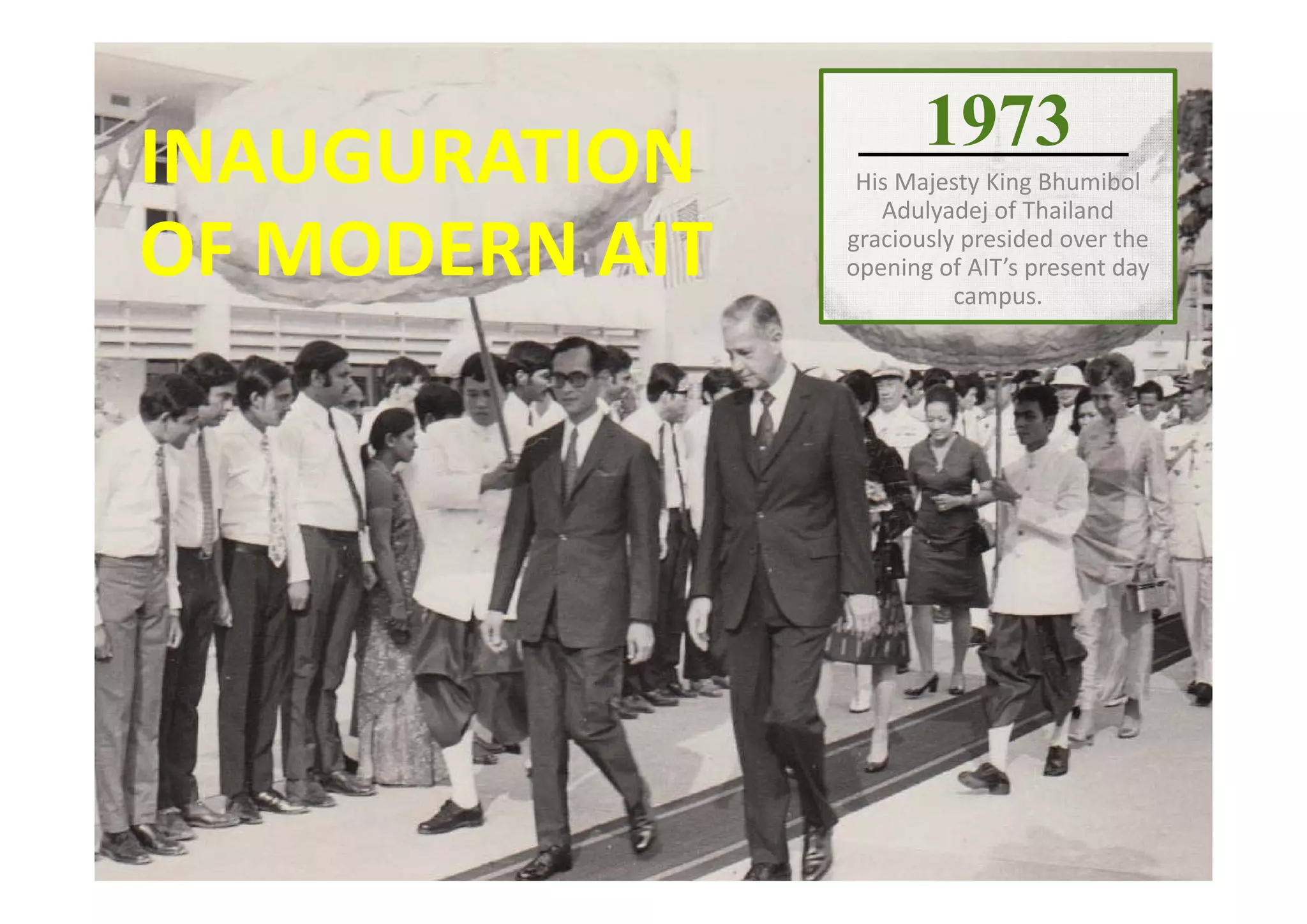 1973
His Majesty King Bhumibol 
Adulyadej of Thailand 
graciously presided over the 
opening of AIT’s present day 
campus.
INAUGURATION 
OF MODERN AIT
 