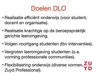 Doelen DLO
• Realisatie eﬃciënt onderwijs (voor student,
docent en organisatie).

• Realisatie krachtige op de beroepspraktijk
gerichte leeromgeving.

• Volgen voortgang studenten (tbv interventies).

• Vergroten leeromgeving studenten (o.a.
vorming professionele communities).

• Flexibilisering onderwijs (diverse vormen, o.a.
Zuyd Professional).

 