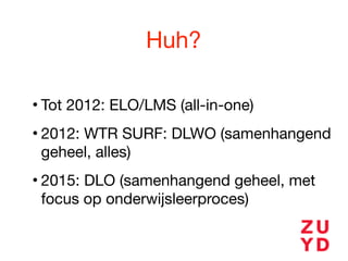 Huh?
• Tot 2012: ELO/LMS (all-in-one)

• 2012: WTR SURF: DLWO (samenhangend
geheel, alles)

• 2015: DLO (samenhangend geheel, met
focus op onderwijsleerproces)
 