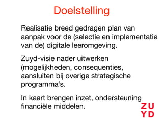 Doelstelling
Realisatie breed gedragen plan van
aanpak voor de (selectie en implementatie
van de) digitale leeromgeving. 

Zuyd-visie nader uitwerken
(mogelijkheden, consequenties,
aansluiten bij overige strategische
programma’s. 

In kaart brengen inzet, ondersteuning
ﬁnanciële middelen.
 