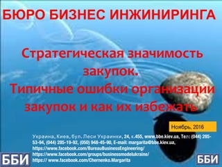 , , . , 24, .455, www.bbe.kiev.ua, Te : (044) 285-Украина Киев бул Леси Украинки к л
53-94, (044) 285-19-92, (050) 948-45-90, E-mail: margarita@bbe.kiev.ua,
https://www.facebook.com/BureauBusinessEngineering/
https://www.facebook.com/groups/businessmodelukraine/
https:// www.facebook.com/Chernenko.Margarita
Стратегическая значимость
закупок.
Типичные ошибки организации
закупок и как их избежать
, 2016Ноябрь
БЮРО БИЗНЕС ИНЖИНИРИНГА
 