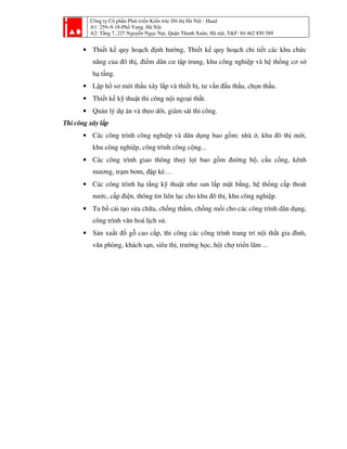 Công ty Cổ phần Phát triển Kiến trúc Đô thị Hà Nội - Haad
A1: 259–9-18-Phố Vọng, Hà Nội
A2: Tầng 7, 227 Nguyễn Ngọc Nại, Quận Thanh Xuân, Hà nội, T&F: 84 462 850 589
• Thiết kế quy hoạch định hướng, Thiết kế quy hoạch chi tiết các khu chức
năng của đô thị, điểm dân cư tập trung, khu công nghiệp và hệ thống cơ sở
hạ tầng.
• Lập hồ sơ mời thầu xây lắp và thiết bị, tư vấn đấu thầu, chọn thầu.
• Thiết kế kỹ thuật thi công nội ngoại thất.
• Quản lý dự án và theo dõi, giám sát thi công.
Thi công xây lắp
• Các công trình công nghiệp và dân dụng bao gồm: nhà ở, khu đô thị mới,
khu công nghiệp, công trình công cộng...
• Các công trình giao thông thuỷ lợi bao gồm đường bộ, cầu cống, kênh
mương, trạm bơm, đập kè…
• Các công trình hạ tầng kỹ thuật như san lấp mặt bằng, hệ thống cấp thoát
nước, cấp điện, thông tin liên lạc cho khu đô thị, khu công nghiệp.
• Tu bổ cải tạo sửa chữa, chống thấm, chống mối cho các công trình dân dụng,
công trình văn hoá lịch sử.
• Sản xuất đồ gỗ cao cấp, thi công các công trình trang trí nội thất gia đình,
văn phòng, khách sạn, siêu thị, trường học, hội chợ triển lãm ...
 