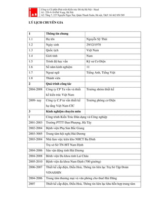 Công ty Cổ phần Phát triển Kiến trúc Đô thị Hà Nội - Haad
A1: 259–9-18-Phố Vọng, Hà Nội
A2: Tầng 7, 227 Nguyễn Ngọc Nại, Quận Thanh Xuân, Hà nội, T&F: 84 462 850 589
LÝ LỊCH CHUYÊN GIA
1 Thông tin chung
1.1 Họ tên Nguyễn Sỹ Thái
1.2 Ngày sinh 29/12/1978
1.3 Quốc tịch Việt Nam
1.4 Giới tính Nam
1.5 Trình độ học vấn Kỹ sư Cơ Điện
1.6 Số năm kinh nghiệm 11
1.7 Ngoại ngữ Tiếng Anh, Tiếng Việt
1.8 Thành viên
2 Quá trình công tác
2004-2008 Công ty CP Tư vấn và thiết
kế kiến trúc Việt Nam
Trưởng nhóm thiết kế
2009- nay Công ty C.P tư vấn thiết kế
hạ tầng Việt Nam CIC
Trưởng phòng cơ Điện
3 Kinh nghiệm chuyên môn
I Công trình Kiến Trúc Dân dụng và Công nghiệp
2001-2003 Trường PTTT Đan Phượng, Hà Tây
2002-2004 Bệnh viện Phụ Sản Bắc Giang
2003-3005 Trung tâm hội nghị Hải Dương
2003-2004 Nhà làm việc kiên kho NHCT Ba Đình
Trụ sở Sở TN-MT Nam Định
2004-2006 Sân vận động tỉnh Hải Dương
2004-2008 Bênh viện Đa khoa tỉnh Lai Châu
2005-2010 Bệnh viện đa khoa Nam Định (700 giường)
2006-2007 Thiết kế cấp điện, Điều Hoà, Thông tin liên lạc Trụ Sở Tập Đoàn
VINASHIN
2004-2006 Trung tâm thương mại và văn phòng cho thuê Hải Đăng
2007 Thiết kế cấp điện, Điều Hoà, Thông tin liên lạc khu hỗn hợp trung tâm
 