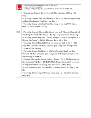 Công ty Cổ phần Phát triển Kiến trúc Đô thị Hà Nội - Haad
A1: 259–9-18-Phố Vọng, Hà Nội
A2: Tầng 7, 227 Nguyễn Ngọc Nại, Quận Thanh Xuân, Hà nội, T&F: 84 462 850 589
- Tham gia lập tổng mức đầu tư công trình: Nhà ở cao tầng Đà Nẵng – Đà
Nẵng
- Chủ trì lập khái toán tổng mức đầu tư dự án đầu tư xây dựng trường cao đẳng
nghề cơ điện xây dựng Tam Điệp – giai đoạn 1
- Chủ trì lập tổng dự toán công trình nhà ở chung cư cao tầng CT2 – Xuân
Đỉnh, Cổ Nhuế - Tây Hồ - Hà Nội
...
2010 - Chủ trì lập tổng mức đầu tư và lập dự toán công trình "Khu căn hộ cao cấp và
văn phòng cho thuê Golden Palace" – Hà Nội. Tổng mức đầu tư 480 tỷ đồng
- Chủ trì lập dự toán công trình "Tòa nhà chung cư và dịch vụ thương mại số 3
Nguyễn Huy Tưởng" – Hà Nội. Tổng mức đầu tư 300 tỷ đồng
- Chủ trì lập dự toán"Tòa nhà hỗn hợp văn phòng cho thuê và nhà ở" – Phố
Ngụy Như Kon Tum – Hà Nội. Công trình gồm 2 tầng hầm, 30 tầng nổi và
150.000 m2 sàn xây dựng
- Chủ trì lập dự toán thiết kế bản vẽ thi công công trình: Khách sạn Hàng
Chuối số - Hà Nội. Công trình gồm 2 tầng hầm và 16 tầng nổi, tổng diện tích
sàn xây dựng là 14.000 m2
- Tham gia thẩm tra tổng dự toán, thẩm tra dự toán "Trụ sở điều hành và trung
tâm thương mại Việt Tel" – TP Hồ Chí Minh. Công trình gồm khối văn phòng
30 tầng và khối khách sạn 25 tầng, tổng mức đầu tư 2.600 tỷ đồng
- Chủ trì thẩm tra dự toán "Nhà ở 9 tầng CT 04 Khu đô thị Việt Hưng" – Hà
Nội
- Chủ trì lập dự toán công trình Chung cư cao tầng 1A – Khu đô thị Ecopark –
Hưng Yên
 
