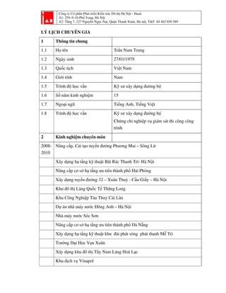 Công ty Cổ phần Phát triển Kiến trúc Đô thị Hà Nội - Haad
A1: 259–9-18-Phố Vọng, Hà Nội
A2: Tầng 7, 227 Nguyễn Ngọc Nại, Quận Thanh Xuân, Hà nội, T&F: 84 462 850 589
LÝ LỊCH CHUYÊN GIA
1 Thông tin chung
1.1 Họ tên Trần Nam Trung
1.2 Ngày sinh 27/01/1979
1.3 Quốc tịch Việt Nam
1.4 Giới tính Nam
1.5 Trình độ học vấn Kỹ sư xây dựng đường bộ
1.6 Số năm kinh nghiệm 15
1.7 Ngoại ngữ Tiếng Anh, Tiếng Việt
1.8 Trình độ học vấn Kỹ sư xây dựng đường bộ
Chứng chỉ nghiệp vụ giám sát thi công công
trình
2 Kinh nghiệm chuyên môn
2008-
2010
Nâng cấp, Cải tạo tuyến đường Phương Mai – Sông Lừ
Xây dựng hạ tầng kỹ thuật Bãi Rác Thanh Trì- Hà Nội
Nâng cấp cơ sở hạ tầng ưu tiên thành phố Hải Phòng
Xây dựng tuyến đường 32 – Xuân Thuỷ - Cầu Giấy – Hà Nội
Khu đô thị Làng Quốc Tế Thăng Long
Khu Công Nghiệp Tàu Thuỷ Cái Lân
Dự án nhà máy nước Đông Anh – Hà Nội
Nhà máy nước Sóc Sơn
Nâng cấp cơ sở hạ tầng ưu tiên thành phố Đà Nẵng
Xây dựng hạ tầng kỹ thuật khu đài phát sóng phát thanh Mễ Trì
Trường Đại Học Vạn Xuân
Xây dựng khu đô thị Tây Nam Láng Hoà Lạc
Khu dịch vụ Vinapol
 