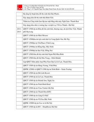 Công ty Cổ phần Phát triển Kiến trúc Đô thị Hà Nội - Haad
A1: 259–9-18-Phố Vọng, Hà Nội
A2: Tầng 7, 227 Nguyễn Ngọc Nại, Quận Thanh Xuân, Hà nội, T&F: 84 462 850 589
Hạ tầng kỹ thuật khu đô thị sinh thái Đại Phước.
Xây dựng khu đô thị sinh thái Bình Yên.
Thẩm tra Công trình San lấp tạo mặt bằng nhà máy Nghi Sơn- Thanh Hoá
Xây dựng khu nhà ở, trưòng học và dịch vụ 170 La Thành – Hà Nội
2011-
2013
QHCT 1/500 dự án Khu đô thị sinh thái, thương mại, du lịch Đảo Việt, Thành
phố Hạ Long
QHCT 1/500 dự án Mini Mixuse
QHCT 1/500khu du lịch sinh thái Lã Vọng Quốc Oai, Hà Tây
QHCT 1/500dự án VilaThaco Vĩnh Long
QHCT 1/500dự án Hồng Hạc, Bắc Ninh
QHCT 1/500dự án Sen Việt, Đồng Nai
QHCT 1/500 khu đô thị sinh thái Ngàn Phố Hòa Bình
QHCT 1/500 khu đô thị Nha Trang – Diên Khánh
Lập QHCT Khu phức hợp Phía Nam Đại Lộ Lê Lợi, Thanh Hóa.
QHCT 1/500 dự án Hùng Vương, Vĩnh Phúc
QHPK 1/2000 và QHCT 1/500 dự án Ninh Bình – Xuân Trường
QHCT 1/500 dự án Hà Linh Resort
QHCT 1/500 dự án Lê Lợi, Thanh Hóa
QHCT 1/500 dự án Hoành Sơn, Nghệ An
QHCT 1/500 dự án Ninh Bình Hotel
QHCT 1/500 dự án Vina Viettel, Hà Nội
QHCT 1/500 dự án Thanh Hóa EITC
QHCT 1/500 dự án Lăng Cô Huế
QHCT 1/500 dự án VS Gas Bắc Ninh
QHPK 1/2000 dự án Cao xà lá Hà Nội
QHCT 1/500 dự án RV – ShopHouse Hà Nội
 