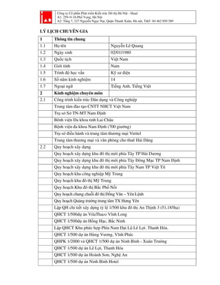 Công ty Cổ phần Phát triển Kiến trúc Đô thị Hà Nội - Haad
A1: 259–9-18-Phố Vọng, Hà Nội
A2: Tầng 7, 227 Nguyễn Ngọc Nại, Quận Thanh Xuân, Hà nội, T&F: 84 462 850 589
LÝ LỊCH CHUYÊN GIA
1 Thông tin chung
1.1 Họ tên Nguyễn Lê Quang
1.2 Ngày sinh 02/01/1980
1.3 Quốc tịch Việt Nam
1.4 Giới tính Nam
1.5 Trình độ học vấn Kỹ sư điện
1.6 Số năm kinh nghiệm 14
1.7 Ngoại ngữ Tiếng Anh, Tiếng Việt
2 Kinh nghiệm chuyên môn
2.1 Công trình kiến trúc Dân dụng và Công nghiệp
Trung tâm đào tạo CNTT NHCT Việt Nam
Trụ sở Sở TN-MT Nam Định
Bênh viện Đa khoa tỉnh Lai Châu
Bệnh viện đa khoa Nam Định (700 giường)
Trụ sở điều hành và trung tâm thương mại Viettel
Trung tâm thương mại và văn phòng cho thuê Hải Đăng
2.2 Quy hoạch xây dựng
Quy hoạch xây dựng khu đô thị mới phía Tây TP Hải Dương
Quy hoạch xây dựng khu đô thị mới phía Tây Đông Mạc TP Nam Định
Quy hoạch xây dựng khu đô thị mới phía Tây Nam TP Việt Trì
Quy hoạch khu công nghiệp Mỹ Trung
Quy hoạch khu đô thị Mỹ Trung
Quy hoạch Khu đô thị Bắc Phố Nối
Quy hoạch chung chuỗi đô thị Đồng Văn – Yên Lệnh
Quy hoạch Quảng trường trung tâm TX Hưng Yên
Lập QH chi tiết xây dựng tỷ lệ 1/500 khu đô thị An Thịnh 3 (51,185ha)
QHCT 1/500dự án VilaThaco Vĩnh Long
QHCT 1/500dự án Hồng Hạc, Bắc Ninh
Lập QHCT Khu phức hợp Phía Nam Đại Lộ Lê Lợi. Thanh Hóa.
QHCT 1/500 dự án Hùng Vương, Vĩnh Phúc
QHPK 1/2000 và QHCT 1/500 dự án Ninh Bình - Xuân Trường
QHCT 1/500 dự án Lê Lợi, Thanh Hóa
QHCT 1/500 dự án Hoành Sơn, Nghệ An
QHCT 1/500 dự án Ninh Bình Hotel
 