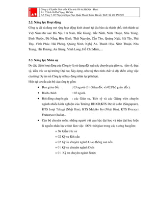 Công ty Cổ phần Phát triển Kiến trúc Đô thị Hà Nội - Haad
A1: 259–9-18-Phố Vọng, Hà Nội
A2: Tầng 7, 227 Nguyễn Ngọc Nại, Quận Thanh Xuân, Hà nội, T&F: 84 462 850 589
2.2. Năng lực Hoạt động
Công ty đã và đang mở rộng hoạt động kinh doanh tại địa bàn các thành phố, tỉnh thành tại
Việt Nam như sau: Hà Nội, Hà Nam, Bắc Giang, Bắc Ninh, Ninh Thuận, Nha Trang,
Bình Phước, Đà Nẵng, Hòa Bình, Thái Nguyên, Cần Thơ, Quảng Ngãi, Hà Tây, Phú
Thọ, Vĩnh Phúc, Hải Phòng, Quảng Ninh, Nghệ An, Thanh Hóa, Ninh Thuận, Nha
Trang, Hải Dương, An Giang, Vĩnh Long, Hồ Chí Minh,…
2.3. Năng lực Nhân sự
Do đặc điểm hoạt động của Công ty là sử dụng đội ngũ các chuyên gia giáo sư, tiến sỹ, thạc
sỹ, kiến trúc sư tại trường Đại học Xây dựng, nên tuỳ theo tính chất và đặc điểm công việc
của từng Dự án mà Công ty sẽ huy động nhân lực phù hợp.
Hiện tại cơ cấu cán bộ của công ty gồm:
• Ban giám đốc : 03 người (01 Giám đốc và 02 Phó giám đốc).
• Hành chính : 02 người.
• Hội đồng chuyên gia : các Giáo sư, Tiến sỹ và các Giảng viên chuyên
ngành nhiều kinh nghiệm của Trường ĐHXD;KTS David John (Singapore),
KTS Junji Takagi (Nhật Bản), KTS Makiko Ito (Nhật Bản), KTS Procacci
Francesco (Italia)...
• Cán bộ chuyên môn: những người trải qua bậc đại học và trên đại học hiện
là nguồn nhân lực chính làm việc 100% thờigian trong các xưởng baogồm:
+ 36 Kiến trúc sư
+ 02 Kỹ sư Kết cấu
+ 02 Kỹ sư chuyên ngành Giao thông san nền
+ 01 Kỹ sư chuyên ngành Điện
+ 01 Kỹ sư chuyên ngành Nước
 