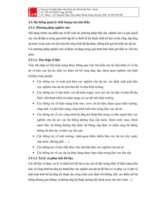 Công ty Cổ phần Phát triển Kiến trúc Đô thị Hà Nội - Haad
A1: 259–9-18-Phố Vọng, Hà Nội
A2: Tầng 7, 227 Nguyễn Ngọc Nại, Quận Thanh Xuân, Hà nội, T&F: 84 462 850 589
2.5. Hệ thống quản lý chất lượng của nhà thầu
2.5.1. Phương pháp nghiên cứu
Nội dung chính của phần này là đề xuất các phương pháp tiếp cận, nghiên cứu và giải quyết
các vấn đề đặt ra trong quá trình lập hồ sơ thiết kế kỹ thuật, thiết kế bản vẽ thi công, lập tổng
dự toán và dự toán chi tiết toàn thể công trình để đạt được những kết quả tốt nhất cho dự án.
Các phương pháp nghiên cứu sẽ được sử dụng trong quá trình thực hiện gói thầu tư vấn bao
gồm :
2.5.1.1. Thu thập số liệu
Việc thu thập số liệu hiện trạng được thông qua việc tìm hiểu các tài liệu hiện có về dự
án và khu vực dự án, điều tra khảo sát bổ sung thực địa, tham quan nghiên cứu hiện
trường xung quanh.
• Các thông tin về ranh giới khu vực nghiên cứu dự án: xác định ranh giới khu
vực nghiên cứu dự án trên bản đồ và trên hiện trường
• Các thông tin về địa hình, cao độ hiện trạng: xem xét các tài liệu và bản đồ địa
hình, tiến hành kiểm tra hiện trạng và cao độ trên hiện trường
• Các thông tin về hiện trạng kiến trúc: xem xét tài liệu, tham quan hiện trường,
chụp ảnh, vẽ ghi hiện trạng công trình kiến trúc trong khu vực dự án
• Các thông tin về các công trình hạ tầng kỹ thuật bên trong và bên ngoài khu vực
nghiên cứu dự án: các hệ thống đường ống cấp nước, thoát nước mưa, thoát
nước bẩn, hệ thống đường dây điện, hệ thống cấp điện và chiếu sáng hệ thống
thông tin liên lạc và khu vực lân cận.
• Các thông tin về môi trường: cảnh quan thiên nhiên khu vực dự án (cây xanh,
mặt nước, đường phố .... )
• Các thông tin về địa chất thuỷ văn, khí hậu khu vực nghiên cứu dự án
• Các thông tin về các dự án khác đang được thực hiện trong khu vực lân cận
2.5.1.2. Xử lý và phân tích dữ liệu
Các dữ liệu sẽ được xử lý và phân tích để rút ra các yếu tố đặc trưng nhất về hiện trạng kiến
trúc và công trình hạ tầng kỹ thuật khu vực nghiên cứu dự án để làm cơ sở phục vụ vẽ ghi và
tính toán thiết kế hạ tầng kỹ thuật cho công trình (xác định cốt khống chế, các điểm nối hệ
thống đường giao thông và đường ống kỹ thuật, hướng dốc thoát nước cho sân vườn ....)
 