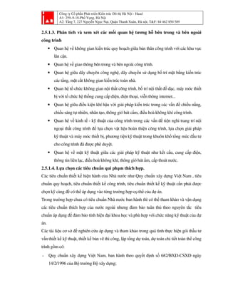 Công ty Cổ phần Phát triển Kiến trúc Đô thị Hà Nội - Haad
A1: 259–9-18-Phố Vọng, Hà Nội
A2: Tầng 7, 227 Nguyễn Ngọc Nại, Quận Thanh Xuân, Hà nội, T&F: 84 462 850 589
2.5.1.3. Phân tích và xem xét các mối quan hệ tương hỗ bên trong và bên ngoài
công trình
• Quan hệ về không gian kiến trúc quy hoạch giữa bản thân công trình với các khu vực
lân cận.
• Quan hệ về giao thông bên trong và bên ngoài công trình.
• Quan hệ giữa dây chuyên công nghệ, dây chuyền sử dụng bố trí mặt bằng kiến trúc
các tầng, mặt cắt không gian kiến trúc toàn nhà.
• Quan hệ tổ chức không gian nội thất công trình, bố trí nội thất đồ đạc, máy móc thiết
bị với tổ chức hệ thống cung cấp điện, điện thoại, viễn thông internet...
• Quan hệ giữa điều kiện khí hậu với giải pháp kiến trúc trong các vấn đề chiếu nắng,
chiếu sáng tự nhiên, nhân tạo, thông gió hút cẩm, điều hoà không khí công trình.
• Quan hệ về kinh tế - kỹ thuật của công trình trong các vấn đề tiện nghi trang trí nội
ngoại thất công trình để lựa chọn vật liệu hoàn thiện công trình, lựa chọn giải pháp
kỹ thuật và máy móc thiết bị, phương tiện kỹ thuật trong khuôn khổ tổng mức đầu tư
cho công trình đã được phê duyệt.
• Quan hệ về mặt kỹ thuật giữa các giải pháp kỹ thuật như kết cấu, cung cấp điện,
thông tin liên lạc, điều hoà không khí, thông gió hút ẩm, cấp thoát nước.
2.5.1.4. Lựa chọn các tiêu chuẩn qui phạm thích hợp.
Các tiêu chuẩn thiết kế hiện hành của Nhà nước như Quy chuẩn xây dựng Việt Nam , tiêu
chuẩn quy hoạch, tiêu chuẩn thiết kế công trình, tiêu chuẩn thiết kế kỹ thuật cần phải được
chọn kỹ càng để có thể áp dụng vào từng trường hợp cụ thể của dự án.
Trong trường hợp chưa có tiêu chuẩn Nhà nước ban hành thì có thể tham khảo và vận dụng
các tiêu chuẩn thích hợp của nước ngoài nhưng đảm bảo tuân thủ theo nguyên tắc tiêu
chuẩn áp dụng để đảm bảo tính hiện đại khoa học và phù hợp với chức năng kỹ thuật của dự
án.
Các tài liệu cơ sở để nghiên cứu áp dụng và tham khảo trong quá tình thực hiện gói thầu tư
vấn thiết kế kỹ thuật, thiết kế bản vẽ thi công, lập tổng dự toán, dự toán chi tiết toàn thể công
trình gồm có:
- Quy chuẩn xây dựng Việt Nam, ban hành theo quyết định số 682/BXD-CSXD ngày
14/2/1996 của Bộ trưởng Bộ xây dựng;
 