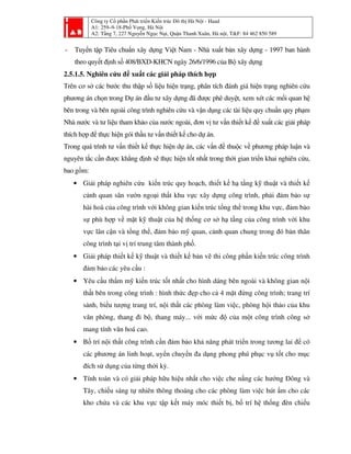 Công ty Cổ phần Phát triển Kiến trúc Đô thị Hà Nội - Haad
A1: 259–9-18-Phố Vọng, Hà Nội
A2: Tầng 7, 227 Nguyễn Ngọc Nại, Quận Thanh Xuân, Hà nội, T&F: 84 462 850 589
- Tuyển tập Tiêu chuẩn xây dựng Việt Nam - Nhà xuất bản xây dựng - 1997 ban hành
theo quyết định số 408/BXD-KHCN ngày 26/6/1996 của Bộ xây dựng
2.5.1.5. Nghiên cứu đề xuất các giải pháp thích hợp
Trên cơ sở các bước thu thập số liệu hiện trạng, phân tích đánh giá hiện trạng nghiên cứu
phương án chọn trong Dự án đầu tư xây dựng đã được phê duyệt, xem xét các mối quan hệ
bên trong và bên ngoài công trình nghiên cứu và vận dụng các tài liệu quy chuẩn quy phạm
Nhà nước và tư liệu tham khảo của nước ngoài, đơn vị tư vấn thiết kế đề xuất các giải pháp
thích hợp để thực hiện gói thầu tư vấn thiết kế cho dự án.
Trong quá trình tư vấn thiết kế thực hiện dự án, các vấn đề thuộc về phương pháp luận và
nguyên tắc cần được khẳng định sẽ thực hiện tốt nhất trong thời gian triển khai nghiên cứu,
bao gồm:
• Giải pháp nghiên cứu kiến trúc quy hoạch, thiết kế hạ tầng kỹ thuật và thiết kế
cảnh quan sân vườn ngoại thất khu vực xây dựng công trình, phải đảm bảo sự
hài hoà của công trình với không gian kiến trúc tổng thể trong khu vực, đảm bảo
sự phù hợp về mặt kỹ thuật của hệ thống cơ sở hạ tầng của công trình với khu
vực lân cận và tổng thể, đảm bảo mỹ quan, cảnh quan chung trong đó bản thân
công trình tại vị trí trung tâm thành phố.
• Giải pháp thiết kế kỹ thuật và thiết kế bản vẽ thi công phần kiến trúc công trình
đảm bảo các yêu cầu :
• Yêu cầu thẩm mỹ kiến trúc tốt nhất cho hình dáng bên ngoài và không gian nội
thất bên trong công trình : hình thức đẹp cho cả 4 mặt đứng công trình; trang trí
sảnh, biểu tượng trang trí, nội thất các phòng làm việc, phòng hội thảo của khu
văn phòng, thang đi bộ, thang máy... với mức độ của một công trình công sở
mang tính văn hoá cao.
• Bố trí nội thất công trình cần đảm bảo khả năng phát triển trong tương lai để có
các phương án linh hoạt, uyển chuyển đa dạng phong phú phục vụ tốt cho mục
đích sử dụng của từng thời kỳ.
• Tính toán và có giải pháp hữu hiệu nhất cho việc che nắng các hướng Đông và
Tây, chiếu sáng tự nhiên thông thoáng cho các phòng làm việc hút ẩm cho các
kho chứa và các khu vực tập kết máy móc thiết bị, bố trí hệ thống đèn chiếu
 
