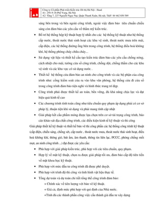 Công ty Cổ phần Phát triển Kiến trúc Đô thị Hà Nội - Haad
A1: 259–9-18-Phố Vọng, Hà Nội
A2: Tầng 7, 227 Nguyễn Ngọc Nại, Quận Thanh Xuân, Hà nội, T&F: 84 462 850 589
sáng bên trong và bên ngoài công trình, ngoài việc đảm bảo tiêu chuẩn chiếu
sáng còn đảm bảo các yêu cầu về thẩm mỹ kiến trúc.
• Bố trí hệ thống hộp kỹ thuật hợp lý nhất cho các hệ thống kỹ thuật như hệ thống
cấp nước, thoát nước thải sinh hoạt các khu vệ sinh, thoát nước mưa trên mái,
cấp điện, các hệ thống đường ống bên trong công trình, hệ thống điều hoà không
khí, hệ thống phòng cháy chữa cháy...
• Sử dụng vật liệu và thiết kế cấu tạo kiến trúc đảm bảo các yêu cầu chống nóng,
cách nhiệt cho mái, tường cửa sổ công trình, chống dột, chống thấm cho các khu
vệ sinh và các khu vực có sử dụng nước .
• Thiết kế hệ thống cửa đảm bảo an ninh cho công trình và các bộ phận của công
trình như: cổng kiểm soát cửa ra vào khu văn phòng, hệ thống cửa đi cửa sổ
trong công trình đảm bảo tiện nghi và hình thức trang trí đẹp.
• Công trình phải được thiết kế an toàn, bền vững, đủ khả năng chịu lực và đạt
hiệu quả kinh tế cao
• Các chương trình tính toán cũng như tiêu chuẩn quy phạm áp dụng phải có cơ sở
pháp lý, thuận tiện khi sử dụng và phải mang tính cập nhật
• Giải pháp kết cấu phầm móng được lựa chọn trên cơ sở tải trọng công trình, báo
cáo khảo sát địa chất công trình, các điều kiện kinh tế kỹ thuật và thi công
Giải pháp thiết kế kỹ thuật và thiết kế bản vẽ thi công phần các hệ thống công trình kỹ thuật
(cấp điện, chiếu sáng, chống sét, cấp nước , thoát nước mưa, thoát nước thải sinh hoạt, điều
hoà không khí, thông gió, hút ẩm, âm thanh, thông tin liên lạc, PCCC, phòng chống mối
mọt, an ninh công trình ...) đạt được các yêu cầu:
• Phù hợp với giải pháp kiến trúc, phù hợp với các tiêu chuẩn, quy phạm.
• Hợp lý về mặt kỹ thuật, chọn ra được giải pháp tối ưu, đảm bảo cấp độ tiên tiến
về mặt khoa học kỹ thuật.
• Phù hợp với mức đầu tư công trình đã được phê duyệt.
• Phù hợp với trình độ thi công và tình hình vật liệu thực tế.
• Tổng dự toán và dự toán chi tiết tổng thể công trình đảm bảo:
+ Chính xác về tiên lượng với bản vẽ kỹ thuật.
+ Giá cả, định mức phù hợp với qui định của Nhà nước.
+Tính đủ các thành phần công việc cấu thành giá đầu tư xây dựng
 