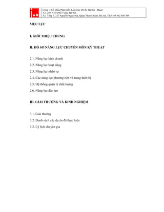 Công ty Cổ phần Phát triển Kiến trúc Đô thị Hà Nội - Haad
A1: 259–9-18-Phố Vọng, Hà Nội
A2: Tầng 7, 227 Nguyễn Ngọc Nại, Quận Thanh Xuân, Hà nội, T&F: 84 462 850 589
MỤC LỤC
I. GIỚI THIỆU CHUNG
II. HỒ SƠ NĂNG LỰC CHUYÊN MÔN KỸ THUẬT
2.1. Năng lực kinh doanh
2.2. Năng lực hoạt động
2.3. Năng lực nhân sự
2.4. Các năng lực phương tiện và trang thiết bị
2.5. Hệ thống quản lý chất lượng
2.6. Năng lực đào tạo
III. GIẢI THƯỞNG VÀ KINH NGHIỆM
3.1. Giải thưởng
3.2. Danh sách các dự án đã thực hiện
3.2. Lý lịch chuyên gia
 