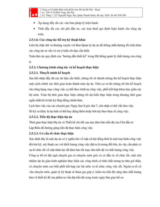 Công ty Cổ phần Phát triển Kiến trúc Đô thị Hà Nội - Haad
A1: 259–9-18-Phố Vọng, Hà Nội
A2: Tầng 7, 227 Nguyễn Ngọc Nại, Quận Thanh Xuân, Hà nội, T&F: 84 462 850 589
• Áp dụng đầy đủ các văn bản pháp lý hiện hành.
• Tính đầy đủ các chi phí đầu tư, các loại thuế qui định hiện hành cho tổng dự
toán.
2.5.1.6. Các công tác hỗ trợ kỹ thuật khác
Liên hệ chặt chẽ và thường xuyên với Ban Quản lý dự án để thống nhất đường lối triển khai
các công tác tư vấn và xin ý kiến chỉ đạo cần thiết.
Tuân thủ các quy định của "hướng dẫn thiết kế" trong Hệ thống quản lý chất lượng của công
ty
2.5.2. Chương trình công tác và kế hoạch thực hiện
2.5.2.1. Thuyết minh kế hoạch
Sau khi nhận đầy đủ các tài liệu cần thiết, chúng tôi sẽ nhanh chóng lên kế hoạch thực hiện
một cách chính xác thời gian hoàn thành toàn dự án. Trên cơ sở đó chúng tôi lên kế hoạch
cho từng hạng mục công việc cụ thể theo trình tự công việc, phối kết hợp khoa học giữa các
bộ môn. Toàn bộ thời gian thực hiện chúng tôi dự kiến thực hiện trong khoảng thời gian
ngắn nhất kể từ khi ký Hợp đồng chính thức.
Lịch làm việc của các chuyên gia: Ngày làm 8 giờ, thứ 7, chủ nhật có thể vẫn làm việc.
Số kỹ sư khác là dự tính có thể huy động thêm hoặc bớt tuỳ theo thực tế công việc.
2.5.2.2. Tiến độ thực hiện dự án
Thời gian thực hiện Dự án và Thiết kế chi tiết sau này đảm bảo tiến độ của Chủ đầu tư
Lập Biểu đồ đường găng tiến độ thực hiện công việc
2.5.2.3. Cơ cấu tổ chức thực hiện
Xác định đây là một dự án có ý nghĩa lớn về mặt xã hội đồng thời là một loại hình công việc
đòi hỏi kỹ, mỹ thuật cao với khối lượng công việc đặt ra là tương đối lớn, do vậy cần phải có
sự tổ chức tốt về mặt nhân lực để đảm bảo tốt mục tiêu tiến độ và chất lượng công việc.
Công ty bố trí đội ngũ chuyên gia có chuyên môn giỏi và có đầu óc tổ chức tốt, một chủ
nhiệm dự án giàu kinh nghiệm thực hiện các công trình có tính chất tương tự như gói thầu,
có chuyên môn cao biết phối kết hợp các bộ môn và tổ chức công việc tốt. Ngoài ra tổ cố
vấn chuyên môn, quản lý kỹ thuật sẽ tham gia góp ý, kiểm tra tiến độ cũng như chất lượng
bản vẽ thiết kế để sản phẩm tư vấn đạt tiến độ xong trước ngày bàn giao hồ sơ.
 