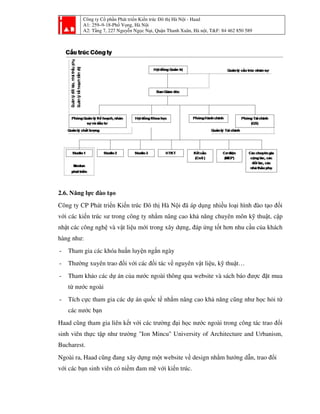 Công ty Cổ phần Phát triển Kiến trúc Đô thị Hà Nội - Haad
A1: 259–9-18-Phố Vọng, Hà Nội
A2: Tầng 7, 227 Nguyễn Ngọc Nại, Quận Thanh Xuân, Hà nội, T&F: 84 462 850 589
2.6. Năng lực đào tạo
Công ty CP Phát triển Kiến trúc Đô thị Hà Nội đã áp dụng nhiều loại hình đào tạo đối
với các kiến trúc sư trong công ty nhằm nâng cao khả năng chuyên môn kỹ thuật, cập
nhật các công nghệ và vật liệu mới trong xây dựng, đáp ứng tốt hơn nhu cầu của khách
hàng như:
- Tham gia các khóa huấn luyện ngắn ngày
- Thường xuyên trao đổi với các đối tác về nguyên vật liệu, kỹ thuật…
- Tham khảo các dự án của nước ngoài thông qua website và sách báo được đặt mua
từ nước ngoài
- Tích cực tham gia các dự án quốc tế nhằm nâng cao khả năng cũng như học hỏi từ
các nước bạn
Haad cũng tham gia liên kết với các trường đại học nước ngoài trong công tác trao đổi
sinh viên thực tập như trường "Ion Mincu" University of Architecture and Urbanism,
Bucharest.
Ngoài ra, Haad cũng đang xây dựng một website về design nhằm hướng dẫn, trao đổi
với các bạn sinh viên có niềm đam mê với kiến trúc.
 