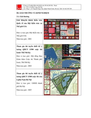 Công ty Cổ phần Phát tri
A1: 259–9-18-Phố Vọ
A2: Tầng 7, 227 Nguyễ
III. GIẢI THƯỞNG VÀ KINH NGHI
3.1. Giải thưởng
Giải Khuyến khích Kiế
Quốc tế của Hội Kiến trúc s
Thế giới UIA
Đơn vị trao giải :Hội Kiến trúc s
Thế giới UIA
Năm trao giải : 2001
Tham gia thi tuyển thi
tưởng QHCT 1/500 cu
Izmir Thổ Nhĩ Kỳ
Đơn vị trao giải : Hội đồ
Giám khảo Cuộc thi Thành ph
Izmir, Thổ Nhĩ Kỳ
Năm trao giải : 2003
Tham gia thi tuyển thi
tưởng QHCT 1/500 cuộc thi c
ô phía Nam Hà Nội
Đơn vị trao giải : UBND thành
phố Hà Nội
Năm trao giải : 2007
ần Phát triển Kiến trúc Đô thị Hà Nội - Haad
ố ọng, Hà Nội
ng 7, 227 Nguyễn Ngọc Nại, Quận Thanh Xuân, Hà nội, T&F: 84 462 850 589
À KINH NGHIỆM
n khích Kiến trúc
ộ ến trúc sư
ội Kiến trúc sư
thiết kế ý
cuộc thi
ộ đồng Ban
ành phố
thiết kế ý
ộc thi cửa
: UBND thành
i, T&F: 84 462 850 589
 