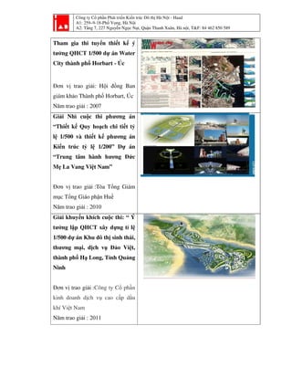 Công ty Cổ phần Phát triển Kiến trúc Đô thị Hà Nội - Haad
A1: 259–9-18-Phố Vọng, Hà Nội
A2: Tầng 7, 227 Nguyễn Ngọc Nại, Quận Thanh Xuân, Hà nội, T&F: 84 462 850 589
Tham gia thi tuyển thiết kế ý
tưởng QHCT 1/500 dự án Water
City thành phố Horbart - Úc
Đơn vị trao giải: Hội đồng Ban
giám khảo Thành phố Horbart, Úc
Năm trao giải : 2007
Giải Nhì cuộc thi phương án
“Thiết kế Quy hoạch chi tiết tỷ
lệ 1/500 và thiết kế phương án
Kiến trúc tỷ lệ 1/200” Dự án
“Trung tâm hành hương Đức
Mẹ La Vang Việt Nam”
Đơn vị trao giải :Tòa Tổng Giám
mục Tổng Giáo phận Huế
Năm trao giải : 2010
Giải khuyến khích cuộc thi: “ Ý
tưởng lập QHCT xây dựng tỉ lệ
1/500 dự án Khu đô thị sinh thái,
thương mại, dịch vụ Đảo Việt,
thành phố Hạ Long, Tỉnh Quảng
Ninh
Đơn vị trao giải :Công ty Cổ phần
kinh doanh dịch vụ cao cấp dầu
khí Việt Nam
Năm trao giải : 2011
 