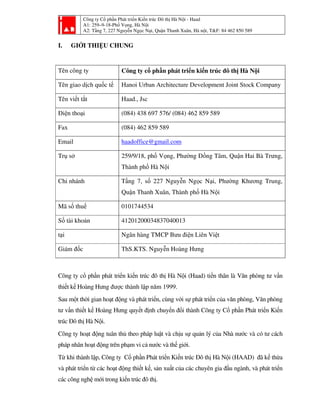 Công ty Cổ phần Phát triển Kiến trúc Đô thị Hà Nội - Haad
A1: 259–9-18-Phố Vọng, Hà Nội
A2: Tầng 7, 227 Nguyễn Ngọc Nại, Quận Thanh Xuân, Hà nội, T&F: 84 462 850 589
I. GIỚI THIỆU CHUNG
Tên công ty Công ty cổ phần phát triển kiến trúc đô thị Hà Nội
Tên giao dịch quốc tế Hanoi Urban Architecture Development Joint Stock Company
Tên viết tắt Haad., Jsc
Điện thoại (084) 438 697 576/ (084) 462 859 589
Fax (084) 462 859 589
Email haadoffice@gmail.com
Trụ sở 259/9/18, phố Vọng, Phường Đồng Tâm, Quận Hai Bà Trưng,
Thành phố Hà Nội
Chi nhánh Tầng 7, số 227 Nguyễn Ngọc Nại, Phường Khương Trung,
Quận Thanh Xuân, Thành phố Hà Nội
Mã số thuế 0101744534
Số tài khoản 41201200034837040013
tại Ngân hàng TMCP Bưu điện Liên Việt
Giám đốc ThS.KTS. Nguyễn Hoàng Hưng
Công ty cổ phần phát triển kiến trúc đô thị Hà Nội (Haad) tiền thân là Văn phòng tư vấn
thiết kế Hoàng Hưng được thành lập năm 1999.
Sau một thời gian hoạt động và phát triển, cùng với sự phát triển của văn phòng, Văn phòng
tư vấn thiết kế Hoàng Hưng quyết định chuyển đổi thành Công ty Cổ phần Phát triển Kiến
trúc Đô thị Hà Nội.
Công ty hoạt động tuân thủ theo pháp luật và chịu sự quản lý của Nhà nước và có tư cách
pháp nhân hoạt động trên phạm vi cả nước và thế giới.
Từ khi thành lập, Công ty Cổ phần Phát triển Kiến trúc Đô thị Hà Nội (HAAD) đã kế thừa
và phát triển từ các hoạt động thiết kế, sản xuất của các chuyên gia đầu ngành, và phát triển
các công nghệ mới trong kiến trúc đô thị.
 
