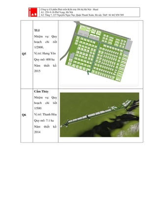 Công ty Cổ phần Phát triển Kiến trúc Đô thị Hà Nội - Haad
A1: 259–9-18-Phố Vọng, Hà Nội
A2: Tầng 7, 227 Nguyễn Ngọc Nại, Quận Thanh Xuân, Hà nội, T&F: 84 462 850 589
Q5
TLI
Nhiệm vụ: Quy
hoạch chi tiết
1/2000,
Vị trí: Hưng Yên
Quy mô: 400 ha
Năm thiết kế:
2015
Q6
Cẩm Thủy
Nhiệm vụ: Quy
hoạch chi tiết
1/500
Vị trí: Thanh Hóa
Quy mô: 7.1 ha
Năm thiết kế:
2014
 