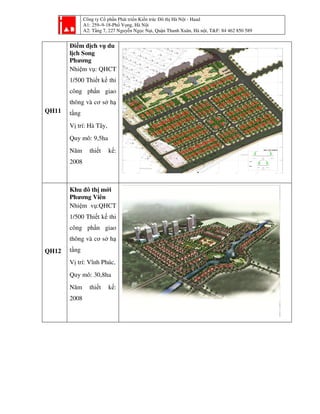 Công ty Cổ phần Phát triển Kiến trúc Đô thị Hà Nội - Haad
A1: 259–9-18-Phố Vọng, Hà Nội
A2: Tầng 7, 227 Nguyễn Ngọc Nại, Quận Thanh Xuân, Hà nội, T&F: 84 462 850 589
QH11
Điểm dịch vụ du
lịch Song
Phương
Nhiệm vụ: QHCT
1/500 Thiết kế thi
công phần giao
thông và cơ sở hạ
tầng
Vị trí: Hà Tây,
Quy mô: 9,5ha
Năm thiết kế:
2008
QH12
Khu đô thị mới
Phương Viên
Nhiệm vụ:QHCT
1/500 Thiết kế thi
công phần giao
thông và cơ sở hạ
tầng
Vị trí: Vĩnh Phúc,
Quy mô: 30,8ha
Năm thiết kế:
2008
 