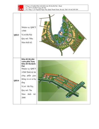 Công ty Cổ phần Phát triển Kiến trúc Đô thị Hà Nội - Haad
A1: 259–9-18-Phố Vọng, Hà Nội
A2: Tầng 7, 227 Nguyễn Ngọc Nại, Quận Thanh Xuân, Hà nội, T&F: 84 462 850 589
QH13
Nhiệm vụ: QHCT
1/500
Vị trí:Hà Nội
Quy mô: 70ha
Năm thiết kế:
QH14
Khu đô thị nhà
vườn phía Nam
Khu đô thị Quốc
Oai
Nhiệm vụ: QHCT
1/500 Thiết kế thi
công phần giao
thông và cơ sở hạ
tầng
Vị trí: Hà Tây,
Quy mô: 7ha
Năm thiết kế:
2008
 