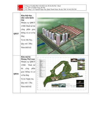 Công ty Cổ phần Phát triển Kiến trúc Đô thị Hà Nội - Haad
A1: 259–9-18-Phố Vọng, Hà Nội
A2: Tầng 7, 227 Nguyễn Ngọc Nại, Quận Thanh Xuân, Hà nội, T&F: 84 462 850 589
QH15
Khu biệt thự
nhà vườn Quốc
Oai
Nhiệm vụ: QHCT
1/500 Thiết kế thi
công phần giao
thông và cơ sở hạ
tầng
Vị trí: Hà Tây,
Quy mô: 20ha
Năm thiết kế:
QH16
Khu mộ bà
Hoàng Thị Loan
Nhiệm vụ: QHCT
1/500 Thiết kế
thi công phần
giao thông và cơ
sở hạ tầng
Vị trí: Nghệ An,
Quy mô: 13ha
Năm thiết kế:
Quy hoạch P: Khu biệt thự nhà vườn Quốc Oai L: Hà Tây S: 20ha T: Quy hoạch chi tiết 1/500
 