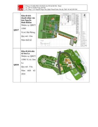 Công ty Cổ phần Phát triển Kiến trúc Đô thị Hà Nội - Haad
A1: 259–9-18-Phố Vọng, Hà Nội
A2: Tầng 7, 227 Nguyễn Ngọc Nại, Quận Thanh Xuân, Hà nội, T&F: 84 462 850 589
QH17
Khu di tích
doanh nhân văn
hóa Nguyễn
Bỉnh Khiêm
Nhiệm vụ: QHCT
1/500
Vị trí: Hải Phòng,
Quy mô: 11ha
Năm thiết kế:
QH18
Khu di tích nhà
tù Sơn La
Nhiệm vụ: QHCT
1/500 Vị trí: Sơn
La
Quy mô: 5 ha
Năm thiết kế:
2010
 