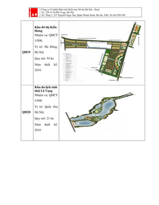 Công ty Cổ phần Phát triển Kiến trúc Đô thị Hà Nội - Haad
A1: 259–9-18-Phố Vọng, Hà Nội
A2: Tầng 7, 227 Nguyễn Ngọc Nại, Quận Thanh Xuân, Hà nội, T&F: 84 462 850 589
QH19
Khu đô thị Kiến
Hưng
Nhiệm vụ: QHCT
1/500,
Vị trí: Hà Đông,
Hà Nội
Quy mô: 54 ha
Năm thiết kế:
2010
QH20
Khu du lịch sinh
thái Lã Vọng
Nhiệm vụ: QHCT
1/500
Vị trí: Quốc Oai
Hà Nội
Quy mô: 21 ha
Năm thiết kế:
2010
 