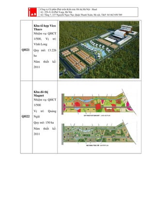 Công ty Cổ phần Phát tri
A1: 259–9-18-Phố Vọ
A2: Tầng 7, 227 Nguyễ
QH21
Khu tổ hợp Vico
Thaco
Nhiệm vụ: QHCT
1/500, Vị trí:
Vĩnh Long
Quy mô: 13.226
ha
Năm thiết kế:
2011
QH22
Khu đô thị
Magnet
Nhiệm vụ: QHCT
1/500
Vị trí: Quảng
Ngãi
Quy mô: 150 ha
Năm thiết kế:
2011
ần Phát triển Kiến trúc Đô thị Hà Nội - Haad
ố ọng, Hà Nội
ng 7, 227 Nguyễn Ngọc Nại, Quận Thanh Xuân, Hà nội, T&F: 84 462 850 589i, T&F: 84 462 850 589
 