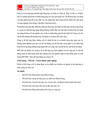 Công ty Cổ phần Phát triển Kiến trúc Đô thị Hà Nội - Haad
A1: 259–9-18-Phố Vọng, Hà Nội
A2: Tầng 7, 227 Nguyễn Ngọc Nại, Quận Thanh Xuân, Hà nội, T&F: 84 462 850 589
Công ty là nơi tập hợp một đội ngũ đông đảo các Giáo sư, Tiến sỹ, Thạc sỹ, Kỹ sư và Kiến
trúc sư, những người đã có nhiều đóng góp vào việc giải quyết các vấn đề khoa học, kỹ thuật
và công nghệ trong tất cả các lĩnh vực xây dựng như: Quy hoạch đô thị, Kiến trúc dân dụng
và công nghiệp, Giao thông, Cấp điện, Cấp thoát nước, ...
Trong thời gian gần đây, phát huy tiềm lực khoa học kỹ thuật của đội ngũ cán bộ trong Công
ty, ngoài các thiết kế ứng dụng thông thường, nhiều lĩnh vực tiên tiến của khoa học kỹ thuật
xây dựng đã được đi sâu nghiên cứu và đã có nhiều đóng góp tốt cho thiết kế. Công ty là cầu
nối để đưa những tiến bộ khoa học kỹ thuật ra với thực tiễn cuộc sống.
Công ty đã kết hợp được những yếu tố chính để tạo ra sự thành công như ngày nay là:
Những kinh nghiệm quý báu của thế hệ những cán bộ lâu năm trong nghề và sự nhiệt tình
luôn tìm tòi áp dụng những công nghệ mới vào công việc của thế hệ các cán bộ trẻ tài năng.
Mỗi một sản phẩm của công ty là sự kết hợp của kinh nghiệm, trí tuệ sáng tạo và một hệ
thống quản lý chất lượng tuân theo những yêu cầu nghiêm ngặt của hệ thống quản lý chất
lượng ISO 9001. Tiêu chí hoạt động của công ty là:
Chất lượng – Tiến độ – Trách nhiệm nghề nghiệp
Chính vì thế công ty đã và đang được sự tín nhiệm cao từ phía các ngành và địa phương cả
nước trong các lĩnh vực.
Sứ mệnh:
- HAAD luôn đồng hành cùng Khách hàng.
- HAAD luôn mang lại hiệu quả cao nhất cho Khách hàng.
- HAAD luôn chuyển hóa giấc mơ và hoài bão của Khách hành thành hiện thực.
- HAAD luôn luôn thay đổi mới lạ độc đáo bản sắc.
- HAAD luôn đồng hành phát triển cùng sự sáng tạo.
 