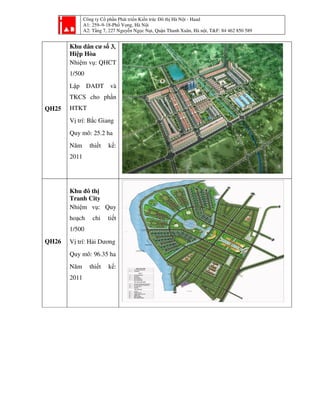 Công ty Cổ phần Phát triển Kiến trúc Đô thị Hà Nội - Haad
A1: 259–9-18-Phố Vọng, Hà Nội
A2: Tầng 7, 227 Nguyễn Ngọc Nại, Quận Thanh Xuân, Hà nội, T&F: 84 462 850 589
QH25
Khu dân cư số 3,
Hiệp Hòa
Nhiệm vụ: QHCT
1/500
Lập DAĐT và
TKCS cho phần
HTKT
Vị trí: Bắc Giang
Quy mô: 25.2 ha
Năm thiết kế:
2011
QH26
Khu đô thị
Tranh City
Nhiệm vụ: Quy
hoạch chi tiết
1/500
Vị trí: Hải Dương
Quy mô: 96.35 ha
Năm thiết kế:
2011
 
