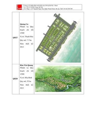 Công ty Cổ phần Phát triển Kiến trúc Đô thị Hà Nội - Haad
A1: 259–9-18-Phố Vọng, Hà Nội
A2: Tầng 7, 227 Nguyễn Ngọc Nại, Quận Thanh Xuân, Hà nội, T&F: 84 462 850 589
QH27
Quảng Cư
Nhiệm vụ: Quy
hoạch chi tiết
1/500
Vị trí: Thanh Hóa
Quy mô: 7.3 ha
Năm thiết kế:
2012
QH28
Khu Yên Quang
Nhiệm vụ: Quy
hoạch chi tiết
1/500
Vị trí: Hòa Bình
Quy mô: 55 ha
Năm thiết kế:
2012
 