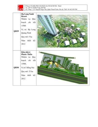 Công ty Cổ phần Phát tri
A1: 259–9-18-Phố Vọ
A2: Tầng 7, 227 Nguyễ
QH29
Hạ Long Xanh
Resort
Nhiệm vụ: Quy
hoạch chi tiết
1/500
Vị trí: Hạ Long
Quảng Ninh
Quy mô: 5 ha
Năm thiết kế:
2012
QH30
Khu nhà ở
Phước Thiền
Nhiệm vụ: Quy
hoạch chi tiết
1/500,
Vị trí: Đồng Nai
Quy mô: 33 ha
Năm thiết kế:
2012
ần Phát triển Kiến trúc Đô thị Hà Nội - Haad
ố ọng, Hà Nội
ng 7, 227 Nguyễn Ngọc Nại, Quận Thanh Xuân, Hà nội, T&F: 84 462 850 589i, T&F: 84 462 850 589
 