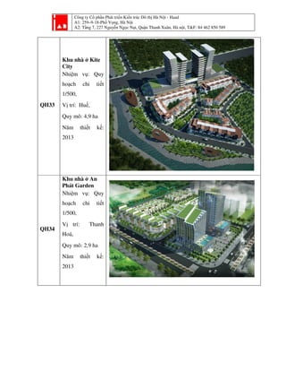 Công ty Cổ phần Phát triển Kiến trúc Đô thị Hà Nội - Haad
A1: 259–9-18-Phố Vọng, Hà Nội
A2: Tầng 7, 227 Nguyễn Ngọc Nại, Quận Thanh Xuân, Hà nội, T&F: 84 462 850 589
QH33
Khu nhà ở Kite
City
Nhiệm vụ: Quy
hoạch chi tiết
1/500,
Vị trí: Huế,
Quy mô: 4,9 ha
Năm thiết kế:
2013
QH34
Khu nhà ở An
Phát Garden
Nhiệm vụ: Quy
hoạch chi tiết
1/500,
Vị trí: Thanh
Hoá,
Quy mô: 2,9 ha
Năm thiết kế:
2013
 