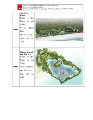 Công ty Cổ phần Phát tri
A1: 259–9-18-Phố Vọ
A2: Tầng 7, 227 Nguyễ
QH35
Sun Wave
Resort
Nhiệm vụ: Quy
hoạch chi tiết
1/500,
Vị trí: Thanh
Hoá,
Quy mô: 7,5 ha
Năm thiết kế:
2013
QH36
Khu du lịch sinh
thái Suối Mơ
Nhiệm vụ Quy
hoạch chi tiết
1/500,
Vị trí: Đồng Nai,
Quy mô: 50 ha
Năm thiết kế:
2013
ần Phát triển Kiến trúc Đô thị Hà Nội - Haad
ố ọng, Hà Nội
ng 7, 227 Nguyễn Ngọc Nại, Quận Thanh Xuân, Hà nội, T&F: 84 462 850 589i, T&F: 84 462 850 589
 