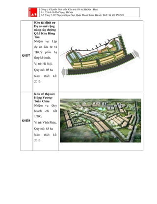 Công ty Cổ phần Phát triển Kiến trúc Đô thị Hà Nội - Haad
A1: 259–9-18-Phố Vọng, Hà Nội
A2: Tầng 7, 227 Nguyễn Ngọc Nại, Quận Thanh Xuân, Hà nội, T&F: 84 462 850 589
QH37
Khu tái định cư
Dự án mở rộng
nâng cấp đường
QL6 Khu Đồng
Tàu
Nhiệm vụ: Lập
dự án đầu tư và
TKCS phần hạ
tầng kĩ thuật,
Vị trí: Hà Nội,
Quy mô: 05 ha
Năm thiết kế:
2013
QH38
Khu đô thị mới
Hùng Vương-
Tuần Châu
Nhiệm vụ: Quy
hoạch chi tiết
1/500,
Vị trí: Vĩnh Phúc,
Quy mô: 85 ha
Năm thiết kế:
2013
 