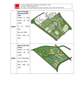 Công ty Cổ phần Phát triển Kiến trúc Đô thị Hà Nội - Haad
A1: 259–9-18-Phố Vọng, Hà Nội
A2: Tầng 7, 227 Nguyễn Ngọc Nại, Quận Thanh Xuân, Hà nội, T&F: 84 462 850 589
QH39
Khu đô thị phía
Đông đại lộ Bắc
Nam
Nhiệm vụ: Quy
hoạch chi tiết
1/500,
Vị trí: Thanh
Hoá,
Quy mô: 60ha
Năm thiết kế:
2013
QH40
Khu đô thị Ninh
Giang
Nhiệm vụ: Quy
hoạch chi tiết
1/500,
Vị trí: Ninh Bình,
Quy mô: 70 ha
Năm thiết kế:
2013
 