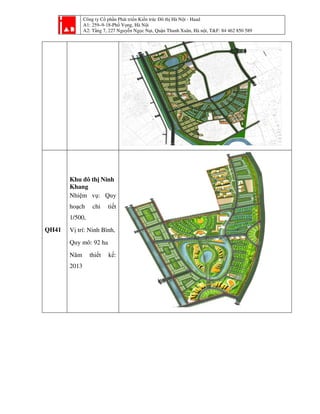 Công ty Cổ phần Phát triển Kiến trúc Đô thị Hà Nội - Haad
A1: 259–9-18-Phố Vọng, Hà Nội
A2: Tầng 7, 227 Nguyễn Ngọc Nại, Quận Thanh Xuân, Hà nội, T&F: 84 462 850 589
QH41
Khu đô thị Ninh
Khang
Nhiệm vụ: Quy
hoạch chi tiết
1/500,
Vị trí: Ninh Bình,
Quy mô: 92 ha
Năm thiết kế:
2013
 