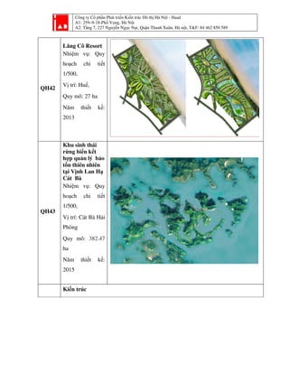 Công ty Cổ phần Phát triển Kiến trúc Đô thị Hà Nội - Haad
A1: 259–9-18-Phố Vọng, Hà Nội
A2: Tầng 7, 227 Nguyễn Ngọc Nại, Quận Thanh Xuân, Hà nội, T&F: 84 462 850 589
QH42
Lăng Cô Resort
Nhiệm vụ: Quy
hoạch chi tiết
1/500,
Vị trí: Huế,
Quy mô: 27 ha
Năm thiết kế:
2013
QH43
Khu sinh thái
rừng biển kết
hợp quản lý bảo
tồn thiên nhiên
tại Vịnh Lan Hạ
Cát Bà
Nhiệm vụ: Quy
hoạch chi tiết
1/500,
Vị trí: Cát Bà Hải
Phòng
Quy mô: 382.47
ha
Năm thiết kế:
2015
Kiến trúc
 
