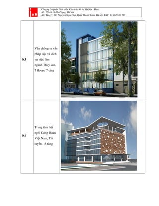 Công ty Cổ phần Phát triển Kiến trúc Đô thị Hà Nội - Haad
A1: 259–9-18-Phố Vọng, Hà Nội
A2: Tầng 7, 227 Nguyễn Ngọc Nại, Quận Thanh Xuân, Hà nội, T&F: 84 462 850 589
K5
Văn phòng tư vấn
pháp luật và dịch
vụ việc làm
ngành Thuỷ sản,
7 floors/ 7 tầng
K6
Trung tâm hội
nghị Công Đoàn
Việt Nam, Thi
tuyển, 15 tầng
 