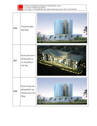 Công ty Cổ phần Phát triển Kiến trúc Đô thị Hà Nội - Haad
A1: 259–9-18-Phố Vọng, Hà Nội
A2: Tầng 7, 227 Nguyễn Ngọc Nại, Quận Thanh Xuân, Hà nội, T&F: 84 462 850 589
K16
Trung tâm phức
hợp Dana
K17
Dự án showroom
kết hợp dịch vụ
và văn phòng ở
Cần Thơ
K18
Dự án tổ hợp văn
phòng khách sạn
Thương mại ở Đà
Nẵng
 