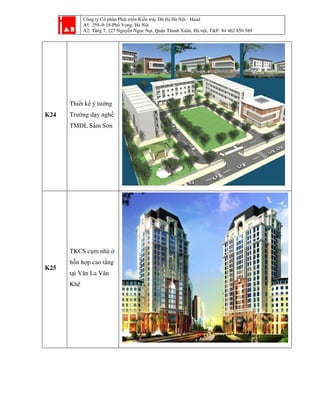 Công ty Cổ phần Phát triển Kiến trúc Đô thị Hà Nội - Haad
A1: 259–9-18-Phố Vọng, Hà Nội
A2: Tầng 7, 227 Nguyễn Ngọc Nại, Quận Thanh Xuân, Hà nội, T&F: 84 462 850 589
K24
Thiết kế ý tưởng
Trường dạy nghề
TMDL Sầm Sơn
K25
TKCS cụm nhà ở
hỗn hợp cao tầng
tại Văn La Văn
Khê
 